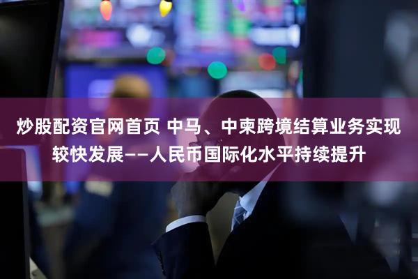 炒股配资官网首页 中马、中柬跨境结算业务实现较快发展——人民币国际化水平持续提升