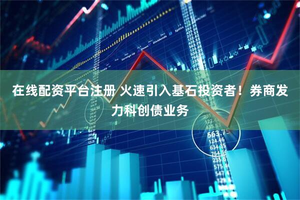 在线配资平台注册 火速引入基石投资者！券商发力科创债业务