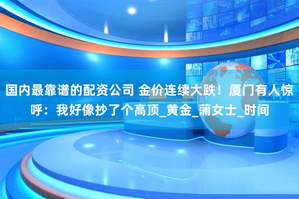 国内最靠谱的配资公司 金价连续大跌！厦门有人惊呼：我好像抄了个高顶_黄金_蒲女士_时间
