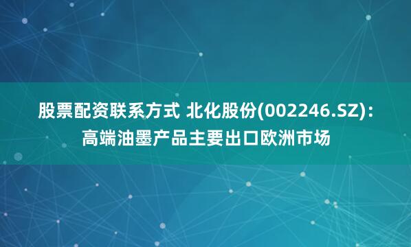 股票配资联系方式 北化股份(002246.SZ)：高端油墨产品主要出口欧洲市场