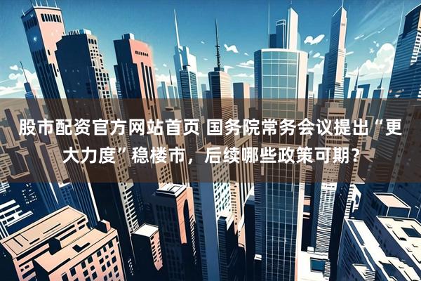 股市配资官方网站首页 国务院常务会议提出“更大力度”稳楼市，后续哪些政策可期？