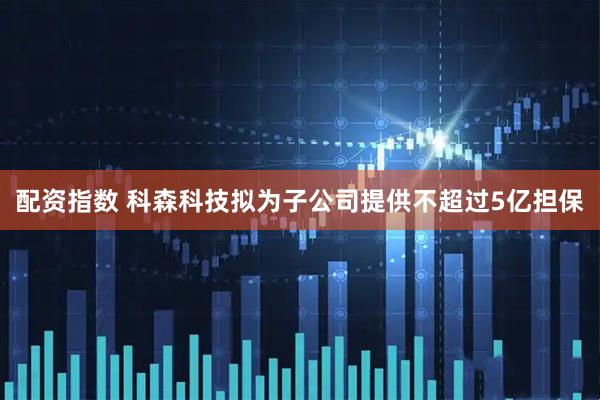 配资指数 科森科技拟为子公司提供不超过5亿担保