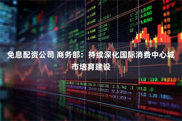 免息配资公司 商务部：持续深化国际消费中心城市培育建设