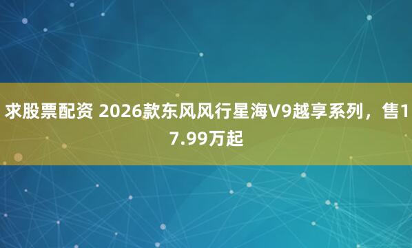 求股票配资 2026款东风风行星海V9越享系列，售17.99万起