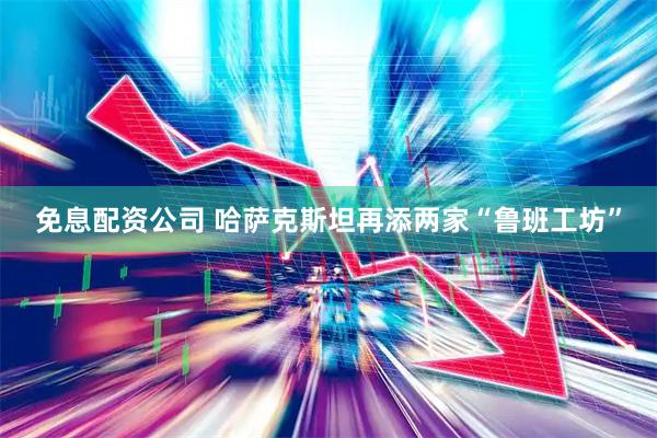 免息配资公司 哈萨克斯坦再添两家“鲁班工坊”
