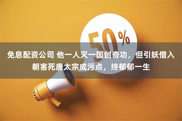 免息配资公司 他一人灭一国创奇功，但引妖僧入朝害死唐太宗成污点，终郁郁一生
