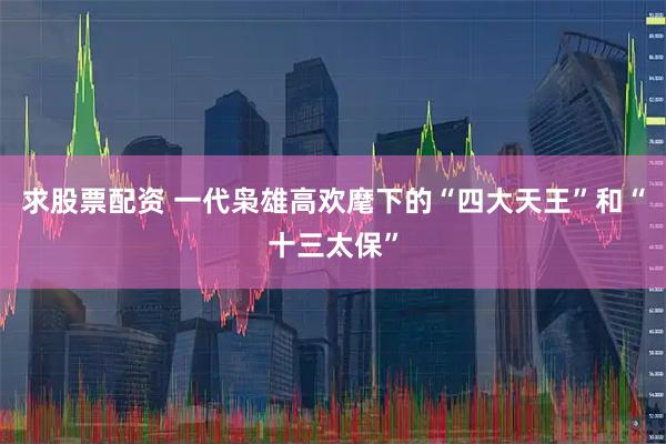 求股票配资 一代枭雄高欢麾下的“四大天王”和“十三太保”